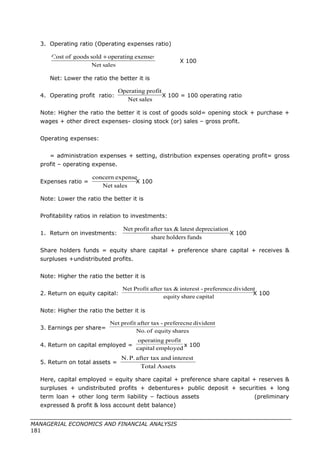 3. Operating ratio (Operating expenses ratio)
X 100
Net: Lower the ratio the better it is
4. Operating profit ratio: X 100 = 100 operating ratio
Note: Higher the ratio the better it is cost of goods sold= opening stock + purchase +
wages + other direct expenses- closing stock (or) sales – gross profit.
Operating expenses:
= administration expenses + setting, distribution expenses operating profit= gross
profit – operating expense.
Expenses ratio = X 100
Note: Lower the ratio the better it is
Profitability ratios in relation to investments:
1. Return on investments: X 100
Share holders funds = equity share capital + preference share capital + receives &
surpluses +undistributed profits.
Note: Higher the ratio the better it is
2. Return on equity capital: X 100
Note: Higher the ratio the better it is
3. Earnings per share=
4. Return on capital employed = x 100
5. Return on total assets =
Here, capital employed = equity share capital + preference share capital + reserves &
surpluses + undistributed profits + debentures+ public deposit + securities + long
term loan + other long term liability – factious assets (preliminary
expressed & profit & loss account debt balance)
MANAGERIAL ECONOMICS AND FINANCIAL ANALYSIS
181
salesNet
exensesoperatingsoldgoodsofCost +
salesNet
profitOperating
salesNet
expenseconcern
fundsholdersshare
ondepreciatilatest&after taxprofitNet
capitalshareequity
dividentpreference-interest&after taxProfitNet
sharesequityofNo.
dividentpreferecne-after taxprofitNet
employedcapital
profitoperating
AssetsTotal
interestandafter taxP.N.
 