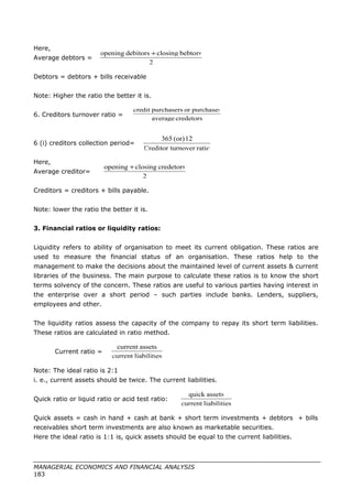 Here,
Average debtors =
Debtors = debtors + bills receivable
Note: Higher the ratio the better it is.
6. Creditors turnover ratio =
6 (i) creditors collection period=
Here,
Average creditor=
Creditors = creditors + bills payable.
Note: lower the ratio the better it is.
3. Financial ratios or liquidity ratios:
Liquidity refers to ability of organisation to meet its current obligation. These ratios are
used to measure the financial status of an organisation. These ratios help to the
management to make the decisions about the maintained level of current assets & current
libraries of the business. The main purpose to calculate these ratios is to know the short
terms solvency of the concern. These ratios are useful to various parties having interest in
the enterprise over a short period – such parties include banks. Lenders, suppliers,
employees and other.
The liquidity ratios assess the capacity of the company to repay its short term liabilities.
These ratios are calculated in ratio method.
Current ratio =
Note: The ideal ratio is 2:1
i. e., current assets should be twice. The current liabilities.
Quick ratio or liquid ratio or acid test ratio:
Quick assets = cash in hand + cash at bank + short term investments + debtors + bills
receivables short term investments are also known as marketable securities.
Here the ideal ratio is 1:1 is, quick assets should be equal to the current liabilities.
MANAGERIAL ECONOMICS AND FINANCIAL ANALYSIS
183
2
bebtorsclosingdebitorsopening +
credetorsaverage
purchasesorpurchaserscredit
ratiournoverCreditor t
12(or)365
2
credetorsclosingopening +
sliabilitiecurrent
assetscurrent
sliabilitiecurrent
assetsquick
 