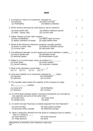 QUIZ
1. A company’s ‘return on investment’ indicates its ____. ( )
(a) Solvency (b) Stock turnover
(c) Profitability (d) Debtors collection
2. Which would a business be most likely to use its ‘solvency’ ( )
(a) Gross profit ratio (b) Debtors collection period
(c) Debt – Equity ratio (d) Current ratio
3. Higher ‘Assets turnover ratio’ explains ____. ( )
(a) More profitability (b) Higher sales turnover
(c) Better utilization of assets (d) large liability base
4. Which of the following measures company’s liquidity position ( )
(a) Stock Turnover ratio (b) Debtor’s collection period
(c) Current ratio (d) Net profit ratio
5. The difference between current assets and current liabilities is called___. ( )
(a) Cost of goods sold (b) Outsiders funds
(c) Working capital (d) Shareholders funds
6. Debtor’s is a current asset, where as creditor’s is ________. ( )
(a) Fixed Asset (b) Fixed Liability
(c) Current Liability (d) Long-term Liability
7. What is the Desirable current Ratio ______? ( )
(a) 1:2 (b) 3:2 (c) 2:1 (d) 1:1
8. Long-term stability of an enterprise indicates by ____ ratios. ( )
(a) Liquidity (b) Profitability
(c) Solvency (d) Turnover
9. The Liquidity ratios assess the capacity of the company to repay
Its_____________ Liability. ( )
(a) Long-term (b) Profitability
(c) Solvency (d) Turnover
10. In which Book-keeping system, business transactions are recorded as
two separate accounts at the same time? ( )
(a) Single entry (b) Triple entry
(c) Double entry (d) None
11. In which Concept “Business is treated separate from the Proprietor? ( )
(a) Cost concept (b) Dual aspect concept
(c) Business entity concept (d) Matching concept
12. When a deduction allowed from the gross or catalogue price to traders;
then it is called as ____. ( )
(a) Cash discount (b) Credit discount
(c) Trade discount (d) None
MANAGERIAL ECONOMICS AND FINANCIAL ANALYSIS
185
 