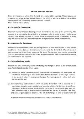 Factors Affecting Demand:
There are factors on which the demand for a commodity depends. These factors are
economic, social as well as political factors. The effect of all the factors on the amount
demanded for the commodity is called Demand Function.
These factors are as follows:
1. Price of the Commodity:
The most important factor-affecting amount demanded is the price of the commodity. The
amount of a commodity demanded at a particular price is more properly called price
demand. The relation between price and demand is called the Law of Demand. It is not
only the existing price but also the expected changes in price, which affect demand.
2. Income of the Consumer:
The second most important factor influencing demand is consumer income. In fact, we can
establish a relation between the consumer income and the demand at different levels of
income, price and other things remaining the same. The demand for a normal commodity
goes up when income rises and falls down when income falls. But in case of Giffen goods
the relationship is the opposite.
3. Prices of related goods:
The demand for a commodity is also affected by the changes in prices of the related goods
also. Related goods can be of two types:
(i). Substitutes which can replace each other in use; for example, tea and coffee are
substitutes. The change in price of a substitute has effect on a commodity’s demand
in the same direction in which price changes. The rise in price of coffee shall raise
the demand for tea;
(ii). Complementary foods are those which are jointly demanded, such as pen and ink. In
such cases complementary goods have opposite relationship between price of one
commodity and the amount demanded for the other. If the price of pens goes up,
their demand is less as a result of which the demand for ink is also less. The price
and demand go in opposite direction. The effect of changes in price of a commodity on
amounts demanded of related commodities is called Cross Demand.
MANAGERIAL ECONOMICS AND FINANCIAL ANALYSIS 19
 