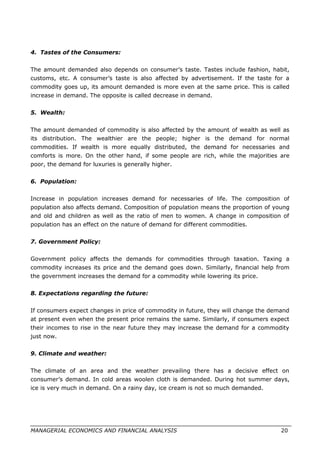 4. Tastes of the Consumers:
The amount demanded also depends on consumer’s taste. Tastes include fashion, habit,
customs, etc. A consumer’s taste is also affected by advertisement. If the taste for a
commodity goes up, its amount demanded is more even at the same price. This is called
increase in demand. The opposite is called decrease in demand.
5. Wealth:
The amount demanded of commodity is also affected by the amount of wealth as well as
its distribution. The wealthier are the people; higher is the demand for normal
commodities. If wealth is more equally distributed, the demand for necessaries and
comforts is more. On the other hand, if some people are rich, while the majorities are
poor, the demand for luxuries is generally higher.
6. Population:
Increase in population increases demand for necessaries of life. The composition of
population also affects demand. Composition of population means the proportion of young
and old and children as well as the ratio of men to women. A change in composition of
population has an effect on the nature of demand for different commodities.
7. Government Policy:
Government policy affects the demands for commodities through taxation. Taxing a
commodity increases its price and the demand goes down. Similarly, financial help from
the government increases the demand for a commodity while lowering its price.
8. Expectations regarding the future:
If consumers expect changes in price of commodity in future, they will change the demand
at present even when the present price remains the same. Similarly, if consumers expect
their incomes to rise in the near future they may increase the demand for a commodity
just now.
9. Climate and weather:
The climate of an area and the weather prevailing there has a decisive effect on
consumer’s demand. In cold areas woolen cloth is demanded. During hot summer days,
ice is very much in demand. On a rainy day, ice cream is not so much demanded.
MANAGERIAL ECONOMICS AND FINANCIAL ANALYSIS 20
 