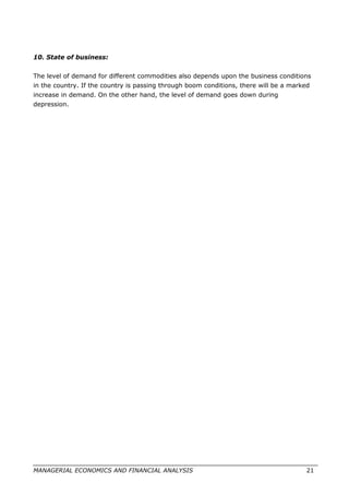 10. State of business:
The level of demand for different commodities also depends upon the business conditions
in the country. If the country is passing through boom conditions, there will be a marked
increase in demand. On the other hand, the level of demand goes down during
depression.
MANAGERIAL ECONOMICS AND FINANCIAL ANALYSIS 21
 