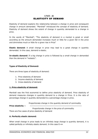 UNIT - II
ELASTICITY OF DEMAND
Elasticity of demand explains the relationship between a change in price and consequent
change in amount demanded. “Marshall” introduced the concept of elasticity of demand.
Elasticity of demand shows the extent of change in quantity demanded to a change in
price.
In the words of “Marshall”, “The elasticity of demand in a market is great or small
according as the amount demanded increases much or little for a given fall in the price
and diminishes much or little for a given rise in Price”
Elastic demand: A small change in price may lead to a great change in quantity
demanded. In this case, demand is elastic.
In-elastic demand: If a big change in price is followed by a small change in demanded
then the demand in “inelastic”.
Types of Elasticity of Demand:
There are three types of elasticity of demand:
1. Price elasticity of demand
2. Income elasticity of demand
3. Cross elasticity of demand
1. Price elasticity of demand:
Marshall was the first economist to define price elasticity of demand. Price elasticity of
demand measures changes in quantity demand to a change in Price. It is the ratio of
percentage change in quantity demanded to a percentage change in price.
Proportionate change in the quantity demand of commodity
Price elasticity = ------------------------------------------------------------------
Proportionate change in the price of commodity
There are five cases of price elasticity of demand
A. Perfectly elastic demand:
When small change in price leads to an infinitely large change is quantity demand, it is
called perfectly or infinitely elastic demand. In this case E=∞
MANAGERIAL ECONOMICS AND FINANCIAL ANALYSIS 22
 