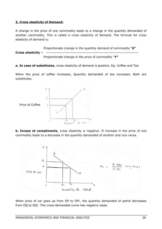 3. Cross elasticity of Demand:
A change in the price of one commodity leads to a change in the quantity demanded of
another commodity. This is called a cross elasticity of demand. The formula for cross
elasticity of demand is:
Proportionate change in the quantity demand of commodity “X”
Cross elasticity = -----------------------------------------------------------------------
Proportionate change in the price of commodity “Y”
a. In case of substitutes, cross elasticity of demand is positive. Eg: Coffee and Tea
When the price of coffee increases, Quantity demanded of tea increases. Both are
substitutes.
Price of Coffee
b. Incase of compliments, cross elasticity is negative. If increase in the price of one
commodity leads to a decrease in the quantity demanded of another and vice versa.
When price of car goes up from OP to OP!, the quantity demanded of petrol decreases
from OQ to OQ!. The cross-demanded curve has negative slope.
MANAGERIAL ECONOMICS AND FINANCIAL ANALYSIS 28
 