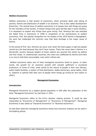 Welfare Economics
Welfare economics is that branch of economics, which primarily deals with taking of
poverty, famine and distribution of wealth in an economy. This is also called Development
Economics. The central focus of welfare economics is to assess how well things are going
for the members of the society. If certain things have gone terribly bad in some situation,
it is necessary to explain why things have gone wrong. Prof. Amartya Sen was awarded
the Nobel Prize in Economics in 1998 in recognition of his contributions to welfare
economics. Prof. Sen gained recognition for his studies of the 1974 famine in Bangladesh.
His work has challenged the common view that food shortage is the major cause of
famine.
In the words of Prof. Sen, famines can occur even when the food supply is high but people
cannot buy the food because they don’t have money. There has never been a famine in a
democratic country because leaders of those nations are spurred into action by politics
and free media. In undemocratic countries, the rulers are unaffected by famine and there
is no one to hold them accountable, even when millions die.
Welfare economics takes care of what managerial economics tends to ignore. In other
words, the growth for an economic growth with societal upliftment is countered
productive. In times of crisis, what comes to the rescue of people is their won literacy,
public health facilities, a system of food distribution, stable democracy, social safety, (that
is, systems or policies that take care of people when things go wrong for one reason or
other).
Managerial Economics
Introduction
Managerial Economics as a subject gained popularity in USA after the publication of the
book “Managerial Economics” by Joel Dean in 1951.
Managerial Economics refers to the firm’s decision making process. It could be also
interpreted as “Economics of Management” or “Economics of Management”. Managerial
Economics is also called as “Industrial Economics” or “Business Economics”.
As Joel Dean observes managerial economics shows how economic analysis can be used in
formulating polices.
MANAGERIAL ECONOMICS AND FINANCIAL ANALYSIS 3
 