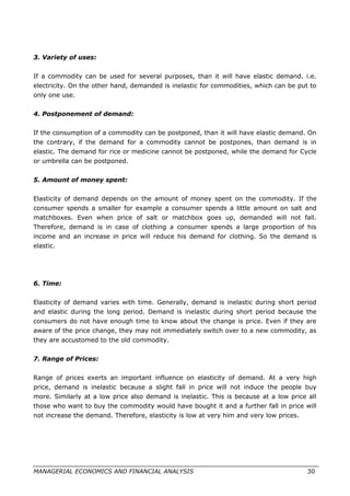 3. Variety of uses:
If a commodity can be used for several purposes, than it will have elastic demand. i.e.
electricity. On the other hand, demanded is inelastic for commodities, which can be put to
only one use.
4. Postponement of demand:
If the consumption of a commodity can be postponed, than it will have elastic demand. On
the contrary, if the demand for a commodity cannot be postpones, than demand is in
elastic. The demand for rice or medicine cannot be postponed, while the demand for Cycle
or umbrella can be postponed.
5. Amount of money spent:
Elasticity of demand depends on the amount of money spent on the commodity. If the
consumer spends a smaller for example a consumer spends a little amount on salt and
matchboxes. Even when price of salt or matchbox goes up, demanded will not fall.
Therefore, demand is in case of clothing a consumer spends a large proportion of his
income and an increase in price will reduce his demand for clothing. So the demand is
elastic.
6. Time:
Elasticity of demand varies with time. Generally, demand is inelastic during short period
and elastic during the long period. Demand is inelastic during short period because the
consumers do not have enough time to know about the change is price. Even if they are
aware of the price change, they may not immediately switch over to a new commodity, as
they are accustomed to the old commodity.
7. Range of Prices:
Range of prices exerts an important influence on elasticity of demand. At a very high
price, demand is inelastic because a slight fall in price will not induce the people buy
more. Similarly at a low price also demand is inelastic. This is because at a low price all
those who want to buy the commodity would have bought it and a further fall in price will
not increase the demand. Therefore, elasticity is low at very him and very low prices.
MANAGERIAL ECONOMICS AND FINANCIAL ANALYSIS 30
 