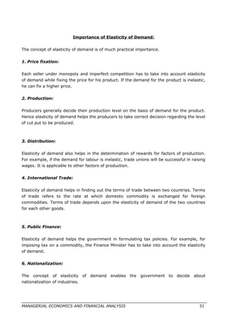 Importance of Elasticity of Demand:
The concept of elasticity of demand is of much practical importance.
1. Price fixation:
Each seller under monopoly and imperfect competition has to take into account elasticity
of demand while fixing the price for his product. If the demand for the product is inelastic,
he can fix a higher price.
2. Production:
Producers generally decide their production level on the basis of demand for the product.
Hence elasticity of demand helps the producers to take correct decision regarding the level
of cut put to be produced.
3. Distribution:
Elasticity of demand also helps in the determination of rewards for factors of production.
For example, if the demand for labour is inelastic, trade unions will be successful in raising
wages. It is applicable to other factors of production.
4. International Trade:
Elasticity of demand helps in finding out the terms of trade between two countries. Terms
of trade refers to the rate at which domestic commodity is exchanged for foreign
commodities. Terms of trade depends upon the elasticity of demand of the two countries
for each other goods.
5. Public Finance:
Elasticity of demand helps the government in formulating tax policies. For example, for
imposing tax on a commodity, the Finance Minister has to take into account the elasticity
of demand.
6. Nationalization:
The concept of elasticity of demand enables the government to decide about
nationalization of industries.
MANAGERIAL ECONOMICS AND FINANCIAL ANALYSIS 31
 