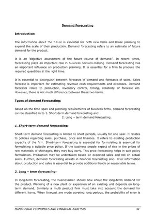Demand Forecasting
Introduction:
The information about the future is essential for both new firms and those planning to
expand the scale of their production. Demand forecasting refers to an estimate of future
demand for the product.
It is an ‘objective assessment of the future course of demand”. In recent times,
forecasting plays an important role in business decision-making. Demand forecasting has
an important influence on production planning. It is essential for a firm to produce the
required quantities at the right time.
It is essential to distinguish between forecasts of demand and forecasts of sales. Sales
forecast is important for estimating revenue cash requirements and expenses. Demand
forecasts relate to production, inventory control, timing, reliability of forecast etc.
However, there is not much difference between these two terms.
Types of demand Forecasting:
Based on the time span and planning requirements of business firms, demand forecasting
can be classified in to 1. Short-term demand forecasting and
2. Long – term demand forecasting.
1. Short-term demand forecasting:
Short-term demand forecasting is limited to short periods, usually for one year. It relates
to policies regarding sales, purchase, price and finances. It refers to existing production
capacity of the firm. Short-term forecasting is essential for formulating is essential for
formulating a suitable price policy. If the business people expect of rise in the prices of
raw materials of shortages, they may buy early. This price forecasting helps in sale policy
formulation. Production may be undertaken based on expected sales and not on actual
sales. Further, demand forecasting assists in financial forecasting also. Prior information
about production and sales is essential to provide additional funds on reasonable terms.
2. Long – term forecasting:
In long-term forecasting, the businessmen should now about the long-term demand for
the product. Planning of a new plant or expansion of an existing unit depends on long-
term demand. Similarly a multi product firm must take into account the demand for
different items. When forecast are mode covering long periods, the probability of error is
MANAGERIAL ECONOMICS AND FINANCIAL ANALYSIS 32
 
