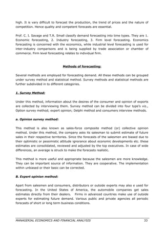 high. It is vary difficult to forecast the production, the trend of prices and the nature of
competition. Hence quality and competent forecasts are essential.
Prof. C. I. Savage and T.R. Small classify demand forecasting into time types. They are 1.
Economic forecasting, 2. Industry forecasting, 3. Firm level forecasting. Economics
forecasting is concerned with the economics, while industrial level forecasting is used for
inter-industry comparisons and is being supplied by trade association or chamber of
commerce. Firm level forecasting relates to individual firm.
Methods of forecasting:
Several methods are employed for forecasting demand. All these methods can be grouped
under survey method and statistical method. Survey methods and statistical methods are
further subdivided in to different categories.
1. Survey Method:
Under this method, information about the desires of the consumer and opinion of exports
are collected by interviewing them. Survey method can be divided into four type’s viz.,
Option survey method; expert opinion; Delphi method and consumers interview methods.
a. Opinion survey method:
This method is also known as sales-force composite method (or) collective opinion
method. Under this method, the company asks its salesman to submit estimate of future
sales in their respective territories. Since the forecasts of the salesmen are biased due to
their optimistic or pessimistic attitude ignorance about economic developments etc. these
estimates are consolidated, reviewed and adjusted by the top executives. In case of wide
differences, an average is struck to make the forecasts realistic.
This method is more useful and appropriate because the salesmen are more knowledge.
They can be important source of information. They are cooperative. The implementation
within unbiased or their basic can be corrected.
B. Expert opinion method:
Apart from salesmen and consumers, distributors or outside experts may also e used for
forecasting. In the United States of America, the automobile companies get sales
estimates directly from their dealers. Firms in advanced countries make use of outside
experts for estimating future demand. Various public and private agencies all periodic
forecasts of short or long term business conditions.
MANAGERIAL ECONOMICS AND FINANCIAL ANALYSIS 33
 
