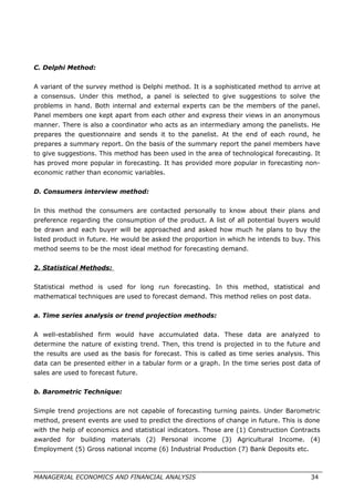 C. Delphi Method:
A variant of the survey method is Delphi method. It is a sophisticated method to arrive at
a consensus. Under this method, a panel is selected to give suggestions to solve the
problems in hand. Both internal and external experts can be the members of the panel.
Panel members one kept apart from each other and express their views in an anonymous
manner. There is also a coordinator who acts as an intermediary among the panelists. He
prepares the questionnaire and sends it to the panelist. At the end of each round, he
prepares a summary report. On the basis of the summary report the panel members have
to give suggestions. This method has been used in the area of technological forecasting. It
has proved more popular in forecasting. It has provided more popular in forecasting non-
economic rather than economic variables.
D. Consumers interview method:
In this method the consumers are contacted personally to know about their plans and
preference regarding the consumption of the product. A list of all potential buyers would
be drawn and each buyer will be approached and asked how much he plans to buy the
listed product in future. He would be asked the proportion in which he intends to buy. This
method seems to be the most ideal method for forecasting demand.
2. Statistical Methods:
Statistical method is used for long run forecasting. In this method, statistical and
mathematical techniques are used to forecast demand. This method relies on post data.
a. Time series analysis or trend projection methods:
A well-established firm would have accumulated data. These data are analyzed to
determine the nature of existing trend. Then, this trend is projected in to the future and
the results are used as the basis for forecast. This is called as time series analysis. This
data can be presented either in a tabular form or a graph. In the time series post data of
sales are used to forecast future.
b. Barometric Technique:
Simple trend projections are not capable of forecasting turning paints. Under Barometric
method, present events are used to predict the directions of change in future. This is done
with the help of economics and statistical indicators. Those are (1) Construction Contracts
awarded for building materials (2) Personal income (3) Agricultural Income. (4)
Employment (5) Gross national income (6) Industrial Production (7) Bank Deposits etc.
MANAGERIAL ECONOMICS AND FINANCIAL ANALYSIS 34
 