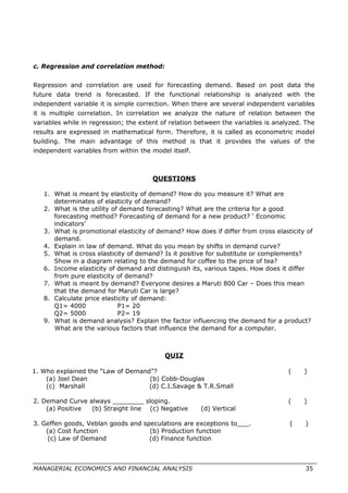 c. Regression and correlation method:
Regression and correlation are used for forecasting demand. Based on post data the
future data trend is forecasted. If the functional relationship is analyzed with the
independent variable it is simple correction. When there are several independent variables
it is multiple correlation. In correlation we analyze the nature of relation between the
variables while in regression; the extent of relation between the variables is analyzed. The
results are expressed in mathematical form. Therefore, it is called as econometric model
building. The main advantage of this method is that it provides the values of the
independent variables from within the model itself.
QUESTIONS
1. What is meant by elasticity of demand? How do you measure it? What are
determinates of elasticity of demand?
2. What is the utility of demand forecasting? What are the criteria for a good
forecasting method? Forecasting of demand for a new product? ‘ Economic
indicators’
3. What is promotional elasticity of demand? How does if differ from cross elasticity of
demand.
4. Explain in law of demand. What do you mean by shifts in demand curve?
5. What is cross elasticity of demand? Is it positive for substitute or complements?
Show in a diagram relating to the demand for coffee to the price of tea?
6. Income elasticity of demand and distinguish its, various tapes. How does it differ
from pure elasticity of demand?
7. What is meant by demand? Everyone desires a Maruti 800 Car – Does this mean
that the demand for Maruti Car is large?
8. Calculate price elasticity of demand:
Q1= 4000 P1= 20
Q2= 5000 P2= 19
9. What is demand analysis? Explain the factor influencing the demand for a product?
What are the various factors that influence the demand for a computer.
QUIZ
1. Who explained the “Law of Demand”? ( )
(a) Joel Dean (b) Cobb-Douglas
(c) Marshall (d) C.I.Savage & T.R.Small
2. Demand Curve always ________ sloping. ( )
(a) Positive (b) Straight line (c) Negative (d) Vertical
3. Geffen goods, Veblan goods and speculations are exceptions to___. ( )
(a) Cost function (b) Production function
(c) Law of Demand (d) Finance function
MANAGERIAL ECONOMICS AND FINANCIAL ANALYSIS 35
 