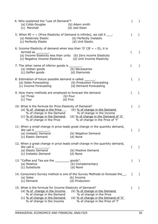 4. Who explained the “Law of Demand”? ( )
(a) Cobb-Douglas (b) Adam smith
(c) Marshall (d) Joel Dean
5. When PE = ∝ (Price Elasticity of Demand is infinite), we call it ___. ( )
(a) Relatively Elastic (b) Perfectly Inelastic
(c) Perfectly Elastic (d) Unit Elastic
6. Income Elasticity of demand when less than ‘O’ (IE = < O), it is
termed as _______. ( )
(a) Income Elasticity less than unity (b) Zero income Elasticity
(c) Negative Income Elasticity (d) Unit Income Elasticity
7. The other name of inferior goods is _______. ( )
(a) Veblan goods (b) Necessaries
(c) Geffen goods (d) Diamonds
8. Estimation of future possible demand is called ______. ( )
(a) Sales Forecasting (b) Production Forecasting
(c) Income Forecasting (d) Demand Forecasting
9. How many methods are employed to forecast the demand ( )
(a) Three (b) Four
(c) Two (d) Five
10. What is the formula for Price Elasticity of Demand? ( )
(a) % of change in the Price (b) % of change in the Demand
% of change in the Demand % of change in the Income
(c) % of change in the Demand (d) % of change in the Demand of ‘X’
% of change in the Price % of change in the Price of ‘Y’
11. When a small change in price leads great change in the quantity demand,
We call it ________. ( )
(a) Inelastic Demand (b) Negative Demand
(c) Elastic Demand (d) None
12. When a great change in price leads small change in the quantity demand,
We call it ________. ( )
(a) Elastic Demand (b) Positive Demand
(c) Inelastic Demand (d) None
13. “Coffee and Tea are the ________ goods”. ( )
(a) Relative (b) Complementary
(c) Substitute (d) None
14. Consumers Survey method is one of the Survey Methods to forecast the__. ( )
(a) Sales (b) Income
(c) Demand (d) Production
15. What is the formula for Income Elasticity of Demand? ( )
(a) % of change in the Income (b) % of change in the Demand
% of change in the Demand % of change in the Price
(c) % of change in the Demand (d) % of change in the Demand of ‘X’
% of change in the Income % of change in the Price of ‘Y’
MANAGERIAL ECONOMICS AND FINANCIAL ANALYSIS 36
 
