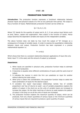 UNIT - III
PRODUCTION FUNCTION
Introduction: The production function expresses a functional relationship between
physical inputs and physical outputs of a firm at any particular time period. The output is
thus a function of inputs. Mathematically production function can be written as
Q= f (A, B, C, D)
Where “Q” stands for the quantity of output and A, B, C, D are various input factors such
as land, labour, capital and organization. Here output is the function of inputs. Hence
output becomes the dependent variable and inputs are the independent variables.
The above function does not state by how much the output of “Q” changes as a
consequence of change of variable inputs. In order to express the quantitative relationship
between inputs and output, Production function has been expressed in a precise
mathematical equation i.e.
Y= a+b(x)
Which shows that there is a constant relationship between applications of input (the only
factor input ‘X’ in this case) and the amount of output (y) produced.
Importance:
1. When inputs are specified in physical units, production function helps to estimate
the level of production.
2. It becomes is equates when different combinations of inputs yield the same level of
output.
3. It indicates the manner in which the firm can substitute on input for another
without altering the total output.
4. When price is taken into consideration, the production function helps to select the
least combination of inputs for the desired output.
5. It considers two types’ input-output relationships namely ‘law of variable
proportions’ and ‘law of returns to scale’. Law of variable propositions explains the
pattern of output in the short-run as the units of variable inputs are increased to
increase the output. On the other hand law of returns to scale explains the pattern
of output in the long run as all the units of inputs are increased.
6. The production function explains the maximum quantity of output, which can be
produced, from any chosen quantities of various inputs or the minimum quantities
of various inputs that are required to produce a given quantity of output.
MANAGERIAL ECONOMICS AND FINANCIAL ANALYSIS 38
 
