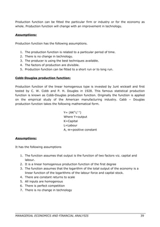 Production function can be fitted the particular firm or industry or for the economy as
whole. Production function will change with an improvement in technology.
Assumptions:
Production function has the following assumptions.
1. The production function is related to a particular period of time.
2. There is no change in technology.
3. The producer is using the best techniques available.
4. The factors of production are divisible.
5. Production function can be fitted to a short run or to long run.
Cobb-Douglas production function:
Production function of the linear homogenous type is invested by Junt wicksell and first
tested by C. W. Cobb and P. H. Dougles in 1928. This famous statistical production
function is known as Cobb-Douglas production function. Originally the function is applied
on the empirical study of the American manufacturing industry. Cabb – Douglas
production function takes the following mathematical form.
Y= (AKX
L1-x
)
Where Y=output
K=Capital
L=Labour
A, ∞=positive constant
Assumptions:
It has the following assumptions
1. The function assumes that output is the function of two factors viz. capital and
labour.
2. It is a linear homogenous production function of the first degree
3. The function assumes that the logarithm of the total output of the economy is a
linear function of the logarithms of the labour force and capital stock.
4. There are constant returns to scale
5. All inputs are homogenous
6. There is perfect competition
7. There is no change in technology
MANAGERIAL ECONOMICS AND FINANCIAL ANALYSIS 39
 