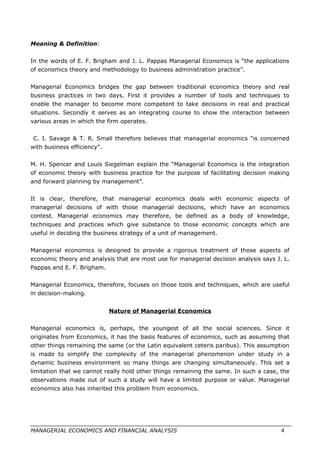 Meaning & Definition:
In the words of E. F. Brigham and J. L. Pappas Managerial Economics is “the applications
of economics theory and methodology to business administration practice”.
Managerial Economics bridges the gap between traditional economics theory and real
business practices in two days. First it provides a number of tools and techniques to
enable the manager to become more competent to take decisions in real and practical
situations. Secondly it serves as an integrating course to show the interaction between
various areas in which the firm operates.
C. I. Savage & T. R. Small therefore believes that managerial economics “is concerned
with business efficiency”.
M. H. Spencer and Louis Siegelman explain the “Managerial Economics is the integration
of economic theory with business practice for the purpose of facilitating decision making
and forward planning by management”.
It is clear, therefore, that managerial economics deals with economic aspects of
managerial decisions of with those managerial decisions, which have an economics
contest. Managerial economics may therefore, be defined as a body of knowledge,
techniques and practices which give substance to those economic concepts which are
useful in deciding the business strategy of a unit of management.
Managerial economics is designed to provide a rigorous treatment of those aspects of
economic theory and analysis that are most use for managerial decision analysis says J. L.
Pappas and E. F. Brigham.
Managerial Economics, therefore, focuses on those tools and techniques, which are useful
in decision-making.
Nature of Managerial Economics
Managerial economics is, perhaps, the youngest of all the social sciences. Since it
originates from Economics, it has the basis features of economics, such as assuming that
other things remaining the same (or the Latin equivalent ceteris paribus). This assumption
is made to simplify the complexity of the managerial phenomenon under study in a
dynamic business environment so many things are changing simultaneously. This set a
limitation that we cannot really hold other things remaining the same. In such a case, the
observations made out of such a study will have a limited purpose or value. Managerial
economics also has inherited this problem from economics.
MANAGERIAL ECONOMICS AND FINANCIAL ANALYSIS 4
 