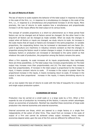 II. Law of Returns of Scale:
The law of returns to scale explains the behavior of the total output in response to change
in the scale of the firm, i.e., in response to a simultaneous to changes in the scale of the
firm, i.e., in response to a simultaneous and proportional increase in all the inputs. More
precisely, the Law of returns to scale explains how a simultaneous and proportionate
increase in all the inputs affects the total output at its various levels.
The concept of variable proportions is a short-run phenomenon as in these period fixed
factors can not be changed and all factors cannot be changed. On the other hand in the
long-term all factors can be changed as made variable. When we study the changes in
output when all factors or inputs are changed, we study returns to scale. An increase in
the scale means that all inputs or factors are increased in the same proportion. In variable
proportions, the cooperating factors may be increased or decreased and one faster (Ex.
Land in agriculture (or) machinery in industry) remains constant so that the changes in
proportion among the factors result in certain changes in output. In returns to scale all the
necessary factors or production are increased or decreased to the same extent so that
whatever the scale of production, the proportion among the factors remains the same.
When a firm expands, its scale increases all its inputs proportionally, then technically
there are three possibilities. (i) The total output may increase proportionately (ii) The total
output may increase more than proportionately and (iii) The total output may increase
less than proportionately. If increase in the total output is proportional to the increase in
input, it means constant returns to scale. If increase in the output is greater than the
proportional increase in the inputs, it means increasing return to scale. If increase in the
output is less than proportional increase in the inputs, it means diminishing returns to
scale.
Let us now explain the laws of returns to scale with the help of isoquants for a two-input
and single output production system.
ECONOMIES OF SCALE
Production may be carried on a small scale or o a large scale by a firm. When a firm
expands its size of production by increasing all the factors, it secures certain advantages
known as economies of production. Marshall has classified these economies of large-scale
production into internal economies and external economies.
Internal economies are those, which are opened to a single factory or a single firm
independently of the action of other firms. They result from an increase in the scale of
output of a firm and cannot be achieved unless output increases. Hence internal
economies depend solely upon the size of the firm and are different for different firms.
MANAGERIAL ECONOMICS AND FINANCIAL ANALYSIS 45
 