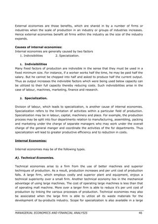 External economies are those benefits, which are shared in by a number of firms or
industries when the scale of production in an industry or groups of industries increases.
Hence external economies benefit all firms within the industry as the size of the industry
expands.
Causes of internal economies:
Internal economies are generally caused by two factors
1. Indivisibilities 2. Specialization.
1. Indivisibilities
Many fixed factors of production are indivisible in the sense that they must be used in a
fixed minimum size. For instance, if a worker works half the time, he may be paid half the
salary. But he cannot be chopped into half and asked to produce half the current output.
Thus as output increases the indivisible factors which were being used below capacity can
be utilized to their full capacity thereby reducing costs. Such indivisibilities arise in the
case of labour, machines, marketing, finance and research.
2. Specialization.
Division of labour, which leads to specialization, is another cause of internal economies.
Specialization refers to the limitation of activities within a particular field of production.
Specialization may be in labour, capital, machinery and place. For example, the production
process may be split into four departments relation to manufacturing, assembling, packing
and marketing under the charge of separate managers who may work under the overall
charge of the general manger and coordinate the activities of the for departments. Thus
specialization will lead to greater productive efficiency and to reduction in costs.
Internal Economies:
Internal economies may be of the following types.
A). Technical Economies.
Technical economies arise to a firm from the use of better machines and superior
techniques of production. As a result, production increases and per unit cost of production
falls. A large firm, which employs costly and superior plant and equipment, enjoys a
technical superiority over a small firm. Another technical economy lies in the mechanical
advantage of using large machines. The cost of operating large machines is less than that
of operating mall machine. More over a larger firm is able to reduce it’s per unit cost of
production by linking the various processes of production. Technical economies may also
be associated when the large firm is able to utilize all its waste materials for the
development of by-products industry. Scope for specialization is also available in a large
MANAGERIAL ECONOMICS AND FINANCIAL ANALYSIS 46
 
