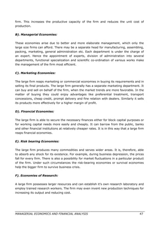 firm. This increases the productive capacity of the firm and reduces the unit cost of
production.
B). Managerial Economies:
These economies arise due to better and more elaborate management, which only the
large size firms can afford. There may be a separate head for manufacturing, assembling,
packing, marketing, general administration etc. Each department is under the charge of
an expert. Hence the appointment of experts, division of administration into several
departments, functional specialization and scientific co-ordination of various works make
the management of the firm most efficient.
C). Marketing Economies:
The large firm reaps marketing or commercial economies in buying its requirements and in
selling its final products. The large firm generally has a separate marketing department. It
can buy and sell on behalf of the firm, when the market trends are more favorable. In the
matter of buying they could enjoy advantages like preferential treatment, transport
concessions, cheap credit, prompt delivery and fine relation with dealers. Similarly it sells
its products more effectively for a higher margin of profit.
D). Financial Economies:
The large firm is able to secure the necessary finances either for block capital purposes or
for working capital needs more easily and cheaply. It can barrow from the public, banks
and other financial institutions at relatively cheaper rates. It is in this way that a large firm
reaps financial economies.
E). Risk bearing Economies:
The large firm produces many commodities and serves wider areas. It is, therefore, able
to absorb any shock for its existence. For example, during business depression, the prices
fall for every firm. There is also a possibility for market fluctuations in a particular product
of the firm. Under such circumstances the risk-bearing economies or survival economies
help the bigger firm to survive business crisis.
F). Economies of Research:
A large firm possesses larger resources and can establish it’s own research laboratory and
employ trained research workers. The firm may even invent new production techniques for
increasing its output and reducing cost.
MANAGERIAL ECONOMICS AND FINANCIAL ANALYSIS 47
 