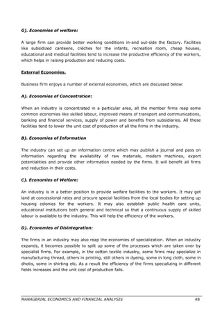 G). Economies of welfare:
A large firm can provide better working conditions in-and out-side the factory. Facilities
like subsidized canteens, crèches for the infants, recreation room, cheap houses,
educational and medical facilities tend to increase the productive efficiency of the workers,
which helps in raising production and reducing costs.
External Economies.
Business firm enjoys a number of external economies, which are discussed below:
A). Economies of Concentration:
When an industry is concentrated in a particular area, all the member firms reap some
common economies like skilled labour, improved means of transport and communications,
banking and financial services, supply of power and benefits from subsidiaries. All these
facilities tend to lower the unit cost of production of all the firms in the industry.
B). Economies of Information
The industry can set up an information centre which may publish a journal and pass on
information regarding the availability of raw materials, modern machines, export
potentialities and provide other information needed by the firms. It will benefit all firms
and reduction in their costs.
C). Economies of Welfare:
An industry is in a better position to provide welfare facilities to the workers. It may get
land at concessional rates and procure special facilities from the local bodies for setting up
housing colonies for the workers. It may also establish public health care units,
educational institutions both general and technical so that a continuous supply of skilled
labour is available to the industry. This will help the efficiency of the workers.
D). Economies of Disintegration:
The firms in an industry may also reap the economies of specialization. When an industry
expands, it becomes possible to spilt up some of the processes which are taken over by
specialist firms. For example, in the cotton textile industry, some firms may specialize in
manufacturing thread, others in printing, still others in dyeing, some in long cloth, some in
dhotis, some in shirting etc. As a result the efficiency of the firms specializing in different
fields increases and the unit cost of production falls.
MANAGERIAL ECONOMICS AND FINANCIAL ANALYSIS 48
 