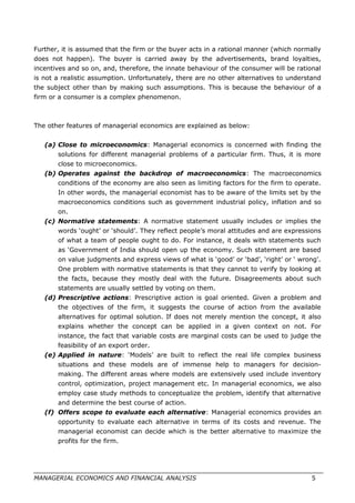 Further, it is assumed that the firm or the buyer acts in a rational manner (which normally
does not happen). The buyer is carried away by the advertisements, brand loyalties,
incentives and so on, and, therefore, the innate behaviour of the consumer will be rational
is not a realistic assumption. Unfortunately, there are no other alternatives to understand
the subject other than by making such assumptions. This is because the behaviour of a
firm or a consumer is a complex phenomenon.
The other features of managerial economics are explained as below:
(a) Close to microeconomics: Managerial economics is concerned with finding the
solutions for different managerial problems of a particular firm. Thus, it is more
close to microeconomics.
(b) Operates against the backdrop of macroeconomics: The macroeconomics
conditions of the economy are also seen as limiting factors for the firm to operate.
In other words, the managerial economist has to be aware of the limits set by the
macroeconomics conditions such as government industrial policy, inflation and so
on.
(c) Normative statements: A normative statement usually includes or implies the
words ‘ought’ or ‘should’. They reflect people’s moral attitudes and are expressions
of what a team of people ought to do. For instance, it deals with statements such
as ‘Government of India should open up the economy. Such statement are based
on value judgments and express views of what is ‘good’ or ‘bad’, ‘right’ or ‘ wrong’.
One problem with normative statements is that they cannot to verify by looking at
the facts, because they mostly deal with the future. Disagreements about such
statements are usually settled by voting on them.
(d) Prescriptive actions: Prescriptive action is goal oriented. Given a problem and
the objectives of the firm, it suggests the course of action from the available
alternatives for optimal solution. If does not merely mention the concept, it also
explains whether the concept can be applied in a given context on not. For
instance, the fact that variable costs are marginal costs can be used to judge the
feasibility of an export order.
(e) Applied in nature: ‘Models’ are built to reflect the real life complex business
situations and these models are of immense help to managers for decision-
making. The different areas where models are extensively used include inventory
control, optimization, project management etc. In managerial economics, we also
employ case study methods to conceptualize the problem, identify that alternative
and determine the best course of action.
(f) Offers scope to evaluate each alternative: Managerial economics provides an
opportunity to evaluate each alternative in terms of its costs and revenue. The
managerial economist can decide which is the better alternative to maximize the
profits for the firm.
MANAGERIAL ECONOMICS AND FINANCIAL ANALYSIS 5
 