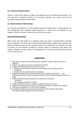 D). Technical Diseconomies:
There is a limit to the division of labour and splitting down of production p0rocesses. The
firm may fail to operate its plant to its maximum capacity. As a result cost per unit
increases. Internal diseconomies follow.
E). Diseconomies of Risk-taking:
As the scale of production of a firm expands risks also increase with it. Wrong decision by
the management may adversely affect production. In large firms are affected by any
disaster, natural or human, the economy will be put to strains.
External Diseconomies:
When many firm get located at a particular place, the costs of transportation increases
due to congestion. The firms have to face considerable delays in getting raw materials and
sending finished products to the marketing centers. The localization of industries may lead
to scarcity of raw material, shortage of various factors of production like labour and
capital, shortage of power, finance and equipments. All such external diseconomies tend
to raise cost per unit.
QUESTIONS
1. Why does the law of diminishing returns operate? Explain with the help of a
diagram.
2. Explain the nature and uses of production function.
3. Explain and illustrate lows of returns to scale.
4. a. Explain how production function can be mode use of to reduce cost of
Production.
b. Explain low of constant returns? Illustrate.
5. Explain the following (i) Internal Economics (ii) External Economics (or)
Explain Economics of scale. Explain the factor, which causes increasing returns to
scale.
6. Explain the following with reference to production functions
(a) MRTS
(b) Variable proportion of factor
7. Define production function, explain is equate and is cost curves.
8. Explain the importance and uses of production function in break-even analysis.
9. Discuss the equilibrium of a firm with isoquants.
10.(a) What are isocost curves and iso quants? Do they interest each other
(b) Explain Cobb-Douglas Production function.
MANAGERIAL ECONOMICS AND FINANCIAL ANALYSIS 50
 