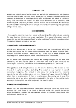 COST ANALYSIS
Profit is the ultimate aim of any business and the long-run prosperity of a firm depends
upon its ability to earn sustained profits. Profits are the difference between selling price
and cost of production. In general the selling price is not within the control of a firm but
many costs are under its control. The firm should therefore aim at controlling and
minimizing cost. Since every business decision involves cost consideration, it is necessary
to understand the meaning of various concepts for clear business thinking and application
of right kind of costs.
COST CONCEPTS:
A managerial economist must have a clear understanding of the different cost concepts
for clear business thinking and proper application. The several alternative bases of
classifying cost and the relevance of each for different kinds of problems are to be studied.
The various relevant concepts of cost are:
1. Opportunity costs and outlay costs:
Out lay cost also known as actual costs obsolete costs are those expends which are
actually incurred by the firm these are the payments made for labour, material, plant,
building, machinery traveling, transporting etc., These are all those expense item
appearing in the books of account, hence based on accounting cost concept.
On the other hand opportunity cost implies the earnings foregone on the next best
alternative, has the present option is undertaken. This cost is often measured by
assessing the alternative, which has to be scarified if the particular line is followed.
The opportunity cost concept is made use for long-run decisions. This concept is very
important in capital expenditure budgeting. This concept is very important in capital
expenditure budgeting. The concept is also useful for taking short-run decisions
opportunity cost is the cost concept to use when the supply of inputs is strictly limited and
when there is an alternative. If there is no alternative, Opportunity cost is zero. The
opportunity cost of any action is therefore measured by the value of the most favorable
alternative course, which had to be foregoing if that action is taken.
2. Explicit and implicit costs:
Explicit costs are those expenses that involve cash payments. These are the actual or
business costs that appear in the books of accounts. These costs include payment of
wages and salaries, payment for raw-materials, interest on borrowed capital funds, rent
on hired land, Taxes paid etc.
MANAGERIAL ECONOMICS AND FINANCIAL ANALYSIS 53
 