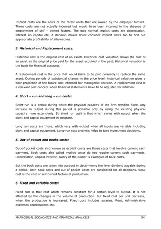 Implicit costs are the costs of the factor units that are owned by the employer himself.
These costs are not actually incurred but would have been incurred in the absence of
employment of self – owned factors. The two normal implicit costs are depreciation,
interest on capital etc. A decision maker must consider implicit costs too to find out
appropriate profitability of alternatives.
3. Historical and Replacement costs:
Historical cost is the original cost of an asset. Historical cost valuation shows the cost of
an asset as the original price paid for the asset acquired in the past. Historical valuation is
the basis for financial accounts.
A replacement cost is the price that would have to be paid currently to replace the same
asset. During periods of substantial change in the price level, historical valuation gives a
poor projection of the future cost intended for managerial decision. A replacement cost is
a relevant cost concept when financial statements have to be adjusted for inflation.
4. Short – run and long – run costs:
Short-run is a period during which the physical capacity of the firm remains fixed. Any
increase in output during this period is possible only by using the existing physical
capacity more extensively. So short run cost is that which varies with output when the
plant and capital equipment in constant.
Long run costs are those, which vary with output when all inputs are variable including
plant and capital equipment. Long-run cost analysis helps to take investment decisions.
5. Out-of pocket and books costs:
Out-of pocket costs also known as explicit costs are those costs that involve current cash
payment. Book costs also called implicit costs do not require current cash payments.
Depreciation, unpaid interest, salary of the owner is examples of back costs.
But the book costs are taken into account in determining the level dividend payable during
a period. Both book costs and out-of-pocket costs are considered for all decisions. Book
cost is the cost of self-owned factors of production.
6. Fixed and variable costs:
Fixed cost is that cost which remains constant for a certain level to output. It is not
affected by the changes in the volume of production. But fixed cost per unit decrease,
when the production is increased. Fixed cost includes salaries, Rent, Administrative
expenses depreciations etc.
MANAGERIAL ECONOMICS AND FINANCIAL ANALYSIS 54
 