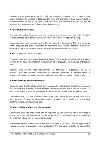 Variable is that which varies directly with the variation is output. An increase in total
output results in an increase in total variable costs and decrease in total output results in
a proportionate decline in the total variables costs. The variable cost per unit will be
constant. Ex: Raw materials, labour, direct expenses, etc.
7. Post and Future costs:
Post costs also called historical costs are the actual cost incurred and recorded in the book
of account these costs are useful only for valuation and not for decision making.
Future costs are costs that are expected to be incurred in the futures. They are not actual
costs. They are the costs forecasted or estimated with rational methods. Future cost
estimate is useful for decision making because decision are meant for future.
8. Traceable and common costs:
Traceable costs otherwise called direct cost, is one, which can be identified with a products
process or product. Raw material, labour involved in production is examples of traceable
cost.
Common costs are the ones that common are attributed to a particular process or
product. They are incurred collectively for different processes or different types of
products. It cannot be directly identified with any particular process or type of product.
9. Avoidable and unavoidable costs:
Avoidable costs are the costs, which can be reduced if the business activities of a concern
are curtailed. For example, if some workers can be retrenched with a drop in a product –
line, or volume or production the wages of the retrenched workers are escapable costs.
The unavoidable costs are otherwise called sunk costs. There will not be any reduction in
this cost even if reduction in business activity is made. For example cost of the ideal
machine capacity is unavoidable cost.
10. Controllable and uncontrollable costs:
Controllable costs are ones, which can be regulated by the executive who is in change of
it. The concept of controllability of cost varies with levels of management. Direct expenses
like material, labour etc. are controllable costs.
Some costs are not directly identifiable with a process of product. They are appointed to
various processes or products in some proportion. This cost varies with the variation in the
MANAGERIAL ECONOMICS AND FINANCIAL ANALYSIS 55
 