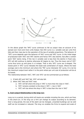 In the above graph the “AFC’ curve continues to fall as output rises an account of its
spread over more and more units Output. But AVC curve (i.e. variable cost per unit) first
falls and than rises due to the operation of the law of variable proportions. The behavior of
“ATC’ curve depends upon the behavior of ‘AVC’ curve and ‘AFC’ curve. In the initial stage
of production both ‘AVC’ and ‘AFC’ decline and hence ‘ATC’ also decline. But after a certain
point ‘AVC’ starts rising. If the rise in variable cost is less than the decline in fixed cost,
ATC will still continue to decline otherwise AC begins to rise. Thus the lower end of ‘ATC’
curve thus turns up and gives it a U-shape. That is why ‘ATC’ curve are U-shaped. The
lowest point in ‘ATC’ curve indicates the least-cost combination of inputs. Where the total
average cost is the minimum and where the “MC’ curve intersects ‘AC’ curve, It is not be
the maximum output level rather it is the point where per unit cost of production will be at
its lowest.
The relationship between ‘AVC’, ‘AFC’ and ‘ATC’ can be summarized up as follows:
1. If both AFC and ‘AVC’ fall, ‘ATC’ will also fall.
2. When ‘AFC’ falls and ‘AVC’ rises
a. ‘ATC’ will fall where the drop in ‘AFC’ is more than the raise in ‘AVC’.
b. ‘ATC’ remains constant is the drop in ‘AFC’ = rise in ‘AVC’
c. ‘ATC’ will rise where the drop in ‘AFC’ is less than the rise in ‘AVC’
b. Cost-output Relationship in the long-run:
Long run is a period, during which all inputs are variable including the one, which are fixes
in the short-run. In the long run a firm can change its output according to its demand.
Over a long period, the size of the plant can be changed, unwanted buildings can be sold
staff can be increased or reduced. The long run enables the firms to expand and scale of
MANAGERIAL ECONOMICS AND FINANCIAL ANALYSIS 59
 