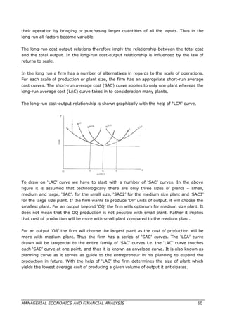 their operation by bringing or purchasing larger quantities of all the inputs. Thus in the
long run all factors become variable.
The long-run cost-output relations therefore imply the relationship between the total cost
and the total output. In the long-run cost-output relationship is influenced by the law of
returns to scale.
In the long run a firm has a number of alternatives in regards to the scale of operations.
For each scale of production or plant size, the firm has an appropriate short-run average
cost curves. The short-run average cost (SAC) curve applies to only one plant whereas the
long-run average cost (LAC) curve takes in to consideration many plants.
The long-run cost-output relationship is shown graphically with the help of “LCA’ curve.
To draw on ‘LAC’ curve we have to start with a number of ‘SAC’ curves. In the above
figure it is assumed that technologically there are only three sizes of plants – small,
medium and large, ‘SAC’, for the small size, ‘SAC2’ for the medium size plant and ‘SAC3’
for the large size plant. If the firm wants to produce ‘OP’ units of output, it will choose the
smallest plant. For an output beyond ‘OQ’ the firm wills optimum for medium size plant. It
does not mean that the OQ production is not possible with small plant. Rather it implies
that cost of production will be more with small plant compared to the medium plant.
For an output ‘OR’ the firm will choose the largest plant as the cost of production will be
more with medium plant. Thus the firm has a series of ‘SAC’ curves. The ‘LCA’ curve
drawn will be tangential to the entire family of ‘SAC’ curves i.e. the ‘LAC’ curve touches
each ‘SAC’ curve at one point, and thus it is known as envelope curve. It is also known as
planning curve as it serves as guide to the entrepreneur in his planning to expand the
production in future. With the help of ‘LAC’ the firm determines the size of plant which
yields the lowest average cost of producing a given volume of output it anticipates.
MANAGERIAL ECONOMICS AND FINANCIAL ANALYSIS 60
 