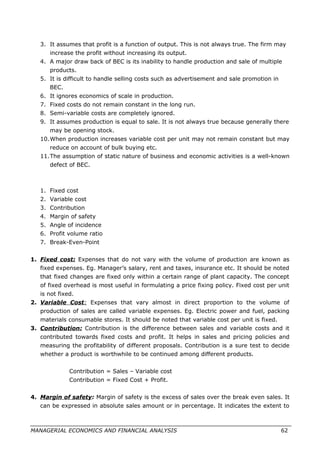 3. It assumes that profit is a function of output. This is not always true. The firm may
increase the profit without increasing its output.
4. A major draw back of BEC is its inability to handle production and sale of multiple
products.
5. It is difficult to handle selling costs such as advertisement and sale promotion in
BEC.
6. It ignores economics of scale in production.
7. Fixed costs do not remain constant in the long run.
8. Semi-variable costs are completely ignored.
9. It assumes production is equal to sale. It is not always true because generally there
may be opening stock.
10.When production increases variable cost per unit may not remain constant but may
reduce on account of bulk buying etc.
11.The assumption of static nature of business and economic activities is a well-known
defect of BEC.
1. Fixed cost
2. Variable cost
3. Contribution
4. Margin of safety
5. Angle of incidence
6. Profit volume ratio
7. Break-Even-Point
1. Fixed cost: Expenses that do not vary with the volume of production are known as
fixed expenses. Eg. Manager’s salary, rent and taxes, insurance etc. It should be noted
that fixed changes are fixed only within a certain range of plant capacity. The concept
of fixed overhead is most useful in formulating a price fixing policy. Fixed cost per unit
is not fixed.
2. Variable Cost: Expenses that vary almost in direct proportion to the volume of
production of sales are called variable expenses. Eg. Electric power and fuel, packing
materials consumable stores. It should be noted that variable cost per unit is fixed.
3. Contribution: Contribution is the difference between sales and variable costs and it
contributed towards fixed costs and profit. It helps in sales and pricing policies and
measuring the profitability of different proposals. Contribution is a sure test to decide
whether a product is worthwhile to be continued among different products.
Contribution = Sales – Variable cost
Contribution = Fixed Cost + Profit.
4. Margin of safety: Margin of safety is the excess of sales over the break even sales. It
can be expressed in absolute sales amount or in percentage. It indicates the extent to
MANAGERIAL ECONOMICS AND FINANCIAL ANALYSIS 62
 