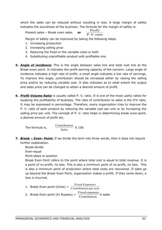 which the sales can be reduced without resulting in loss. A large margin of safety
indicates the soundness of the business. The formula for the margin of safety is:
Present sales – Break even sales or
ratioV.P.
Profit
Margin of safety can be improved by taking the following steps.
1. Increasing production
2. Increasing selling price
3. Reducing the fixed or the variable costs or both
4. Substituting unprofitable product with profitable one.
5. Angle of incidence: This is the angle between sales line and total cost line at the
Break-even point. It indicates the profit earning capacity of the concern. Large angle of
incidence indicates a high rate of profit; a small angle indicates a low rate of earnings.
To improve this angle, contribution should be increased either by raising the selling
price and/or by reducing variable cost. It also indicates as to what extent the output
and sales price can be changed to attain a desired amount of profit.
6. Profit Volume Ratio is usually called P. V. ratio. It is one of the most useful ratios for
studying the profitability of business. The ratio of contribution to sales is the P/V ratio.
It may be expressed in percentage. Therefore, every organization tries to improve the
P. V. ratio of each product by reducing the variable cost per unit or by increasing the
selling price per unit. The concept of P. V. ratio helps in determining break even-point,
a desired amount of profit etc.
The formula is,
Sales
onContributi
X 100
7. Break – Even- Point: If we divide the term into three words, then it does not require
further explanation.
Break-divide
Even-equal
Point-place or position
Break Even Point refers to the point where total cost is equal to total revenue. It is
a point of no profit, no loss. This is also a minimum point of no profit, no loss. This
is also a minimum point of production where total costs are recovered. If sales go
up beyond the Break Even Point, organization makes a profit. If they come down, a
loss is incurred.
1. Break Even point (Units) =
unitperonContributi
ExpensesFixed
2. Break Even point (In Rupees) =
onContributi
expensesFixed
X sales
MANAGERIAL ECONOMICS AND FINANCIAL ANALYSIS 63
 