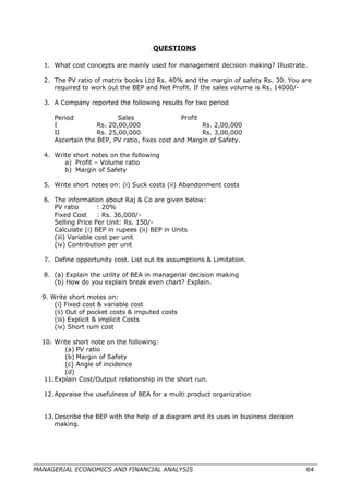 QUESTIONS
1. What cost concepts are mainly used for management decision making? Illustrate.
2. The PV ratio of matrix books Ltd Rs. 40% and the margin of safety Rs. 30. You are
required to work out the BEP and Net Profit. If the sales volume is Rs. 14000/-
3. A Company reported the following results for two period
Period Sales Profit
I Rs. 20,00,000 Rs. 2,00,000
II Rs. 25,00,000 Rs. 3,00,000
Ascertain the BEP, PV ratio, fixes cost and Margin of Safety.
4. Write short notes on the following
a) Profit – Volume ratio
b) Margin of Safety
5. Write short notes on: (i) Suck costs (ii) Abandonment costs
6. The information about Raj & Co are given below:
PV ratio : 20%
Fixed Cost : Rs. 36,000/-
Selling Price Per Unit: Rs. 150/-
Calculate (i) BEP in rupees (ii) BEP in Units
(iii) Variable cost per unit
(iv) Contribution per unit
7. Define opportunity cost. List out its assumptions & Limitation.
8. (a) Explain the utility of BEA in managerial decision making
(b) How do you explain break even chart? Explain.
9. Write short motes on:
(i) Fixed cost & variable cost
(ii) Out of pocket costs & imputed costs
(iii) Explicit & implicit Costs
(iv) Short rum cost
10. Write short note on the following:
(a) PV ratio
(b) Margin of Safety
(c) Angle of incidence
(d)
11.Explain Cost/Output relationship in the short run.
12.Appraise the usefulness of BEA for a multi product organization
13.Describe the BEP with the help of a diagram and its uses in business decision
making.
MANAGERIAL ECONOMICS AND FINANCIAL ANALYSIS 64
 