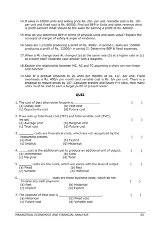 14.If sales in 10000 units and selling price Rs. 20/- per unit. Variable cost is Rs. 10/-
per unit and fixed cost is Rs. 80000. Find out BEP in Units and sales revenue what
is profit earned? What should be the sales for earning a profit of Rs. 60000/-
15.How do you determine BEP in terms of physical units and sales value? Explain the
concepts of margin of safety & angle of incidence.
16.Sales are 1,10,000 producing a profit of Rs. 4000/- in period I, sales are 150000
producing a profit of Rs. 12000/- in period II. Determine BEP & fixed expenses.
17.When a Mc change does Ac changed (a) at the same rate (b) at a higher rate or (c)
at a lower rate? Illustrate your answer with a diagram.
18.Explain the relationship between MC, AC and TC assuming a short run non-linear
cost function.
19.Sale of a product amounts to 20 units per months at Rs. 10/- per unit. Fixed
overheads is Rs. 400/- per month and variable cost is Rs. 6/- per unit. There is a
proposal to reduce prices by 107. Calculate present and future P-V ratio. How many
units must be sold to earn a target profit of present level?
QUIZ
1. The cost of best alternative forgone is_______________ ( )
(a) Outlay cost (b) Past cost
(c) Opportunity cost (d) Future cost
2. If we add up total fixed cost (TFC) and total variable cost (TVC),
we get__ ( )
(a) Average cost (b) Marginal cost
(c) Total cost (d) Future cost
3. ________ costs are theoretical costs, which are not recognized by the
Accounting system. ( )
(a) Past (b) Explicit
(c) Implicit (d) Historical
4. _____cost is the additional cost to produce an additional unit of output. ( )
(a) Incremental (b) Sunk
(c) Marginal (d) Total
5. _______ costs are the costs, which are varies with the level of output. ( )
(a) Fixed (b) Past
(c) Variable (d) Historical
6. _________________ costs are those business costs, which do not
Involve any cash payment. ( )
(a) Past (b) Historical
(c) Implicit (d) Explicit
7. The opposite of Past cost is ________________________. ( )
(a) Historical (b) Fixed cost
(c) Future cost (d) Variable cost
MANAGERIAL ECONOMICS AND FINANCIAL ANALYSIS 65
 