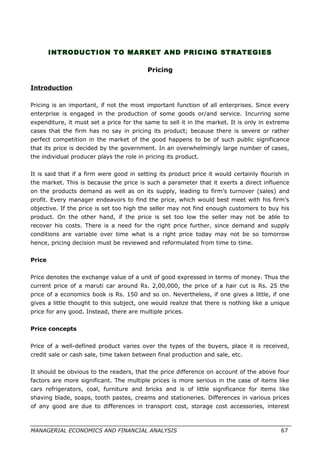 INTRODUCTION TO MARKET AND PRICING STRATEGIES
Pricing
Introduction
Pricing is an important, if not the most important function of all enterprises. Since every
enterprise is engaged in the production of some goods or/and service. Incurring some
expenditure, it must set a price for the same to sell it in the market. It is only in extreme
cases that the firm has no say in pricing its product; because there is severe or rather
perfect competition in the market of the good happens to be of such public significance
that its price is decided by the government. In an overwhelmingly large number of cases,
the individual producer plays the role in pricing its product.
It is said that if a firm were good in setting its product price it would certainly flourish in
the market. This is because the price is such a parameter that it exerts a direct influence
on the products demand as well as on its supply, leading to firm’s turnover (sales) and
profit. Every manager endeavors to find the price, which would best meet with his firm’s
objective. If the price is set too high the seller may not find enough customers to buy his
product. On the other hand, if the price is set too low the seller may not be able to
recover his costs. There is a need for the right price further, since demand and supply
conditions are variable over time what is a right price today may not be so tomorrow
hence, pricing decision must be reviewed and reformulated from time to time.
Price
Price denotes the exchange value of a unit of good expressed in terms of money. Thus the
current price of a maruti car around Rs. 2,00,000, the price of a hair cut is Rs. 25 the
price of a economics book is Rs. 150 and so on. Nevertheless, if one gives a little, if one
gives a little thought to this subject, one would realize that there is nothing like a unique
price for any good. Instead, there are multiple prices.
Price concepts
Price of a well-defined product varies over the types of the buyers, place it is received,
credit sale or cash sale, time taken between final production and sale, etc.
It should be obvious to the readers, that the price difference on account of the above four
factors are more significant. The multiple prices is more serious in the case of items like
cars refrigerators, coal, furniture and bricks and is of little significance for items like
shaving blade, soaps, tooth pastes, creams and stationeries. Differences in various prices
of any good are due to differences in transport cost, storage cost accessories, interest
MANAGERIAL ECONOMICS AND FINANCIAL ANALYSIS 67
 