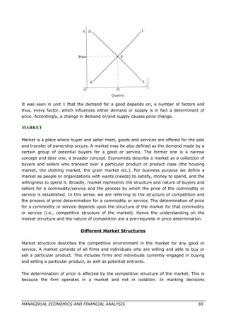 It was seen in unit 1 that the demand for a good depends on, a number of factors and
thus, every factor, which influences either demand or supply is in fact a determinant of
price. Accordingly, a change in demand or/and supply causes price change.
MARKET
Market is a place where buyer and seller meet, goods and services are offered for the sale
and transfer of ownership occurs. A market may be also defined as the demand made by a
certain group of potential buyers for a good or service. The former one is a narrow
concept and later one, a broader concept. Economists describe a market as a collection of
buyers and sellers who transact over a particular product or product class (the housing
market, the clothing market, the grain market etc.). For business purpose we define a
market as people or organizations with wants (needs) to satisfy, money to spend, and the
willingness to spend it. Broadly, market represents the structure and nature of buyers and
sellers for a commodity/service and the process by which the price of the commodity or
service is established. In this sense, we are referring to the structure of competition and
the process of price determination for a commodity or service. The determination of price
for a commodity or service depends upon the structure of the market for that commodity
or service (i.e., competitive structure of the market). Hence the understanding on the
market structure and the nature of competition are a pre-requisite in price determination.
Different Market Structures
Market structure describes the competitive environment in the market for any good or
service. A market consists of all firms and individuals who are willing and able to buy or
sell a particular product. This includes firms and individuals currently engaged in buying
and selling a particular product, as well as potential entrants.
The determination of price is affected by the competitive structure of the market. This is
because the firm operates in a market and not in isolation. In marking decisions
MANAGERIAL ECONOMICS AND FINANCIAL ANALYSIS 69
 