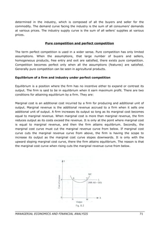 determined in the industry, which is composed of all the buyers and seller for the
commodity. The demand curve facing the industry is the sum of all consumers’ demands
at various prices. The industry supply curve is the sum of all sellers’ supplies at various
prices.
Pure competition and perfect competition
The term perfect competition is used in a wider sense. Pure competition has only limited
assumptions. When the assumptions, that large number of buyers and sellers,
homogeneous products, free entry and exit are satisfied, there exists pure competition.
Competition becomes perfect only when all the assumptions (features) are satisfied.
Generally pure competition can be seen in agricultural products.
Equilibrium of a firm and industry under perfect competition
Equilibrium is a position where the firm has no incentive either to expand or contrast its
output. The firm is said to be in equilibrium when it earn maximum profit. There are two
conditions for attaining equilibrium by a firm. They are:
Marginal cost is an additional cost incurred by a firm for producing and additional unit of
output. Marginal revenue is the additional revenue accrued to a firm when it sells one
additional unit of output. A firm increases its output so long as its marginal cost becomes
equal to marginal revenue. When marginal cost is more than marginal revenue, the firm
reduces output as its costs exceed the revenue. It is only at the point where marginal cost
is equal to marginal revenue, and then the firm attains equilibrium. Secondly, the
marginal cost curve must cut the marginal revenue curve from below. If marginal cost
curve cuts the marginal revenue curve from above, the firm is having the scope to
increase its output as the marginal cost curve slopes downwards. It is only with the
upward sloping marginal cost curve, there the firm attains equilibrium. The reason is that
the marginal cost curve when rising cuts the marginal revenue curve from below.
MANAGERIAL ECONOMICS AND FINANCIAL ANALYSIS 71
 