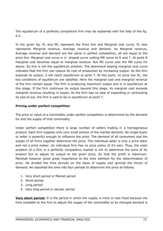 The equilibrium of a perfectly competitive firm may be explained with the help of the fig.
6.2.
In the given fig. PL and MC represent the Price line and Marginal cost curve. PL also
represents Marginal revenue, Average revenue and demand. As Marginal revenue,
Average revenue and demand are the same in perfect competition, all are equal to the
price line. Marginal cost curve is U- shaped curve cutting MR curve at R and T. At point R
marginal cost becomes equal to marginal revenue. But MC curve cuts the MR curve fro
above. So this is not the equilibrium position. The downward sloping marginal cost curve
indicates that the firm can reduce its cost of production by increasing output. As the firm
expands its output, it will reach equilibrium at point T. At this point, on price line PL; the
two conditions of equilibrium are satisfied. Here the marginal cost and marginal revenue
of the firm remain equal. The firm is producing maximum output and is in equilibrium at
this stage. If the firm continues its output beyond this stage, its marginal cost exceeds
marginal revenue resulting in losses. As the firm has no idea of expanding or contracting
its size of out, the firm is said to be in equilibrium at point T.
Pricing under perfect competition
The price or value of a commodity under perfect competition is determined by the demand
for and the supply of that commodity.
Under perfect competition there is large number of sellers trading in a homogeneous
product. Each firm supplies only very small portion of the market demand. No single buyer
or seller is powerful enough to influence the price. The demand of all consumers and the
supply of all firms together determine the price. The individual seller is only a price taker
and not a price maker. An individual firm has no price policy of it’s own. Thus, the main
problem of a firm in a perfectly competitive market is not to determine the price of its
product but to adjust its output to the given price, So that the profit is maximum.
Marshall however gives great importance to the time element for the determination of
price. He divided the time periods on the basis of supply and ignored the forces of
demand. He classified the time into four periods to determine the price as follows.
1. Very short period or Market period
2. Short period
3. Long period
4. Very long period or secular period
Very short period: It is the period in which the supply is more or less fixed because the
time available to the firm to adjust the supply of the commodity to its changed demand is
MANAGERIAL ECONOMICS AND FINANCIAL ANALYSIS 72
 