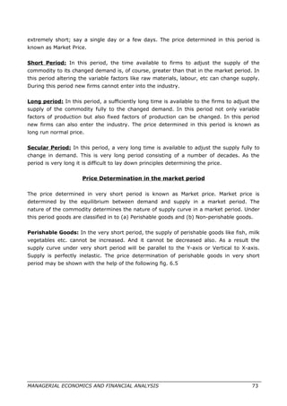 extremely short; say a single day or a few days. The price determined in this period is
known as Market Price.
Short Period: In this period, the time available to firms to adjust the supply of the
commodity to its changed demand is, of course, greater than that in the market period. In
this period altering the variable factors like raw materials, labour, etc can change supply.
During this period new firms cannot enter into the industry.
Long period: In this period, a sufficiently long time is available to the firms to adjust the
supply of the commodity fully to the changed demand. In this period not only variable
factors of production but also fixed factors of production can be changed. In this period
new firms can also enter the industry. The price determined in this period is known as
long run normal price.
Secular Period: In this period, a very long time is available to adjust the supply fully to
change in demand. This is very long period consisting of a number of decades. As the
period is very long it is difficult to lay down principles determining the price.
Price Determination in the market period
The price determined in very short period is known as Market price. Market price is
determined by the equilibrium between demand and supply in a market period. The
nature of the commodity determines the nature of supply curve in a market period. Under
this period goods are classified in to (a) Perishable goods and (b) Non-perishable goods.
Perishable Goods: In the very short period, the supply of perishable goods like fish, milk
vegetables etc. cannot be increased. And it cannot be decreased also. As a result the
supply curve under very short period will be parallel to the Y-axis or Vertical to X-axis.
Supply is perfectly inelastic. The price determination of perishable goods in very short
period may be shown with the help of the following fig. 6.5
MANAGERIAL ECONOMICS AND FINANCIAL ANALYSIS 73
 