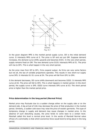 In the given diagram MPS is the market period supply curve. DD is the initial demand
curve. It intersects MPS curve at E. The price is OP and out put OM. Suppose demand
increases, the demand curve shifts upwards and becomes D1D1. In the very short period,
supply remains fixed on OM. The new demand curve D1D1 intersects MPS at E1. The price
will rise to OP1. This is what happen in the very short-period.
As the price rises from OP to OP1, firms expand output. As firms can vary some factors
but not all, the law of variable proportions operates. This results in new short-run supply
curve SPS. It interests D1 D1 curve at E4. The price will fall from OP1 to OP4.
It the demand decreases, DD curve shifts downward and becomes D2D2. It interests MPS
curve at E2. The price will fall to OP2. This is what happens in market period. In the short
period, the supply curve is SPS. D2D2 curve interests SPS curve at E3. The short period
price is higher than the market period price.
Price determination in the long period (Normal Price)
Market price may fluctuate due to a sudden change either on the supply side or on the
demand side. A big arrival of milk may decrease the price of that production in the market
period. Similarly, a sudden cold wave may raise the price of woolen garments. This type of
temporary change in supply and demand may cause changes in market price. In the
absence of such disturbing causes, the price tends to come back to a certain level.
Marshall called this level is normal price level. In the words of Marshall Normal value
(Price) of a commodity is that which economics force would tend to bring about in the long
period.
MANAGERIAL ECONOMICS AND FINANCIAL ANALYSIS 76
 