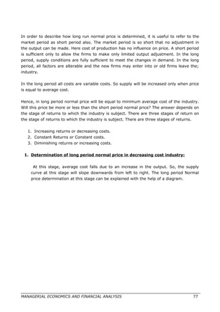 In order to describe how long run normal price is determined, it is useful to refer to the
market period as short period also. The market period is so short that no adjustment in
the output can be made. Here cost of production has no influence on price. A short period
is sufficient only to allow the firms to make only limited output adjustment. In the long
period, supply conditions are fully sufficient to meet the changes in demand. In the long
period, all factors are alterable and the new firms may enter into or old firms leave the;
industry.
In the long period all costs are variable costs. So supply will be increased only when price
is equal to average cost.
Hence, in long period normal price will be equal to minimum average cost of the industry.
Will this price be more or less than the short period normal price? The answer depends on
the stage of returns to which the industry is subject. There are three stages of return on
the stage of returns to which the industry is subject. There are three stages of returns.
1. Increasing returns or decreasing costs.
2. Constant Returns or Constant costs.
3. Diminishing returns or increasing costs.
1. Determination of long period normal price in decreasing cost industry:
At this stage, average cost falls due to an increase in the output. So, the supply
curve at this stage will slope downwards from left to right. The long period Normal
price determination at this stage can be explained with the help of a diagram.
MANAGERIAL ECONOMICS AND FINANCIAL ANALYSIS 77
 