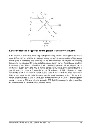 3. Determination of long period normal price in increase cost industry:
If the industry is subject to increasing costs (diminishing returns) the supply curve slopes
upwards from left to right like an ordinary supply curve. The determination of long period
normal price in increasing cost industry can be explained with the help of the following
diagram. In the diagram LPS represents long period supply curve. The industry is subject
to diminishing return or increasing costs. So, LPS slopes upwards from left to right. SPS is
short period supply curve and MPS is market period supply curve. DD is demand curve. It
cuts all the supply curves at E. Here the price is OP and output is OM. If demand increases
from DD to D1D1 in the market period, supply will not change but the price increases to
OP1. In the short period, price increase but the price increases to OP1. In the short
period, price increases to OP2 as the supply increased from OM to OM2. In the long period
supply increases to OM3 and price increases to OP3. But this increase in price is less than
the price increase in a market period or short period.
MANAGERIAL ECONOMICS AND FINANCIAL ANALYSIS 79
 