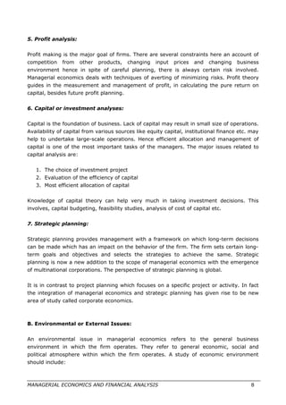 5. Profit analysis:
Profit making is the major goal of firms. There are several constraints here an account of
competition from other products, changing input prices and changing business
environment hence in spite of careful planning, there is always certain risk involved.
Managerial economics deals with techniques of averting of minimizing risks. Profit theory
guides in the measurement and management of profit, in calculating the pure return on
capital, besides future profit planning.
6. Capital or investment analyses:
Capital is the foundation of business. Lack of capital may result in small size of operations.
Availability of capital from various sources like equity capital, institutional finance etc. may
help to undertake large-scale operations. Hence efficient allocation and management of
capital is one of the most important tasks of the managers. The major issues related to
capital analysis are:
1. The choice of investment project
2. Evaluation of the efficiency of capital
3. Most efficient allocation of capital
Knowledge of capital theory can help very much in taking investment decisions. This
involves, capital budgeting, feasibility studies, analysis of cost of capital etc.
7. Strategic planning:
Strategic planning provides management with a framework on which long-term decisions
can be made which has an impact on the behavior of the firm. The firm sets certain long-
term goals and objectives and selects the strategies to achieve the same. Strategic
planning is now a new addition to the scope of managerial economics with the emergence
of multinational corporations. The perspective of strategic planning is global.
It is in contrast to project planning which focuses on a specific project or activity. In fact
the integration of managerial economics and strategic planning has given rise to be new
area of study called corporate economics.
B. Environmental or External Issues:
An environmental issue in managerial economics refers to the general business
environment in which the firm operates. They refer to general economic, social and
political atmosphere within which the firm operates. A study of economic environment
should include:
MANAGERIAL ECONOMICS AND FINANCIAL ANALYSIS 8
 