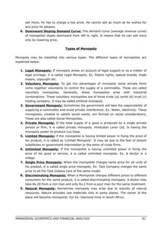 sell more, he has to charge a low price. He cannot sell as much as he wishes for
any price he pleases.
6. Downward Sloping Demand Curve: The demand curve (average revenue curve)
of monopolist slopes downward from left to right. It means that he can sell more
only by lowering price.
Types of Monopoly
Monopoly may be classified into various types. The different types of monopolies are
explained below:
1. Legal Monopoly: If monopoly arises on account of legal support or as a matter of
legal privilege, it is called Legal Monopoly. Ex. Patent rights, special brands, trade
means, copyright etc.
2. Voluntary Monopoly: To get the advantages of monopoly some private firms
come together voluntarily to control the supply of a commodity. These are called
voluntary monopolies. Generally, these monopolies arise with industrial
combinations. These voluntary monopolies are of three kinds (a) cartel (b) trust (c)
holding company. It may be called artificial monopoly.
3. Government Monopoly: Sometimes the government will take the responsibility of
supplying a commodity and avoid private interference. Ex. Water, electricity. These
monopolies, created to satisfy social wants, are formed on social considerations.
These are also called Social Monopolies.
4. Private Monopoly: If the total supply of a good is produced by a single private
person or firm, it is called private monopoly. Hindustan Lever Ltd. Is having the
monopoly power to produce Lux Soap.
5. Limited Monopoly: if the monopolist is having limited power in fixing the price of
his product, it is called as ‘Limited Monopoly’. It may be due to the fear of distant
substitutes or government intervention or the entry of rivals firms.
6. Unlimited Monopoly: If the monopolist is having unlimited power in fixing the
price of his good or service, it is called unlimited monopoly. Ex. A doctor in a
village.
7. Single Price Monopoly: When the monopolist charges same price for all units of
his product, it is called single price monopoly. Ex. Tata Company charges the same
price to all the Tata Indiaca Cars of the same model.
8. Discriminating Monopoly: When a Monopolist charges different prices to different
consumers for the same product, it is called discriminating monopoly. A doctor may
take Rs.20 from a rich man and only Rs.2 from a poor man for the same treatment.
9. Natural Monopoly: Sometimes monopoly may arise due to scarcity of natural
resources. Nature provides raw materials only in some places. The owner of the
place will become monopolist. For Ex. Diamond mine in South Africa.
MANAGERIAL ECONOMICS AND FINANCIAL ANALYSIS 81
 