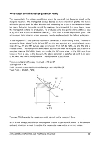 Price output determination (Equilibrium Point)
The monopolistic firm attains equilibrium when its marginal cost becomes equal to the
marginal revenue. The monopolist always desires to make maximum profits. He makes
maximum profits when MC=MR. He does not increasing his output if his revenue exceeds
his costs. But when the costs exceed the revenue, the monopolist firm incur loses. Hence
the monopolist curtails his production. He produces up to that point where additional cost
is equal to the additional revenue (MR=MC). Thus point is called equilibrium point. The
price output determination under monopoly may be explained with the help of a diagram.
In the diagram 6.12 the quantity supplied or demanded is shown along X-axis. The cost or
revenue is shown along Y-axis. AC and MC are the average cost and marginal cost curves
respectively. AR and MR curves slope downwards from left to right. AC and MC and U
shaped curves. The monopolistic firm attains equilibrium when its marginal cost is equal to
marginal revenue (MC=MR). Under monopoly, the MC curve may cut the MR curve from
below or from a side. In the diagram, the above condition is satisfied at point E. At point
E, MC=MR. The firm is in equilibrium. The equilibrium output is OM.
The above diagram (Average revenue) = MQ or OP
Average cost = MR
Profit per unit = Average Revenue-Average cost=MQ-MR=QR
Total Profit = QRXSR=PQRS
The area PQRS resents the maximum profit earned by the monopoly firm.
But it is not always possible for a monopolist to earn super-normal profits. If the demand
and cost situations are not favorable, the monopolist may realize short run losses.
MANAGERIAL ECONOMICS AND FINANCIAL ANALYSIS 83
 