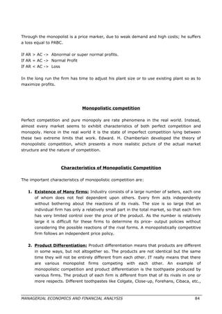 Through the monopolist is a price marker, due to weak demand and high costs; he suffers
a loss equal to PABC.
If AR > AC -> Abnormal or super normal profits.
If AR = AC -> Normal Profit
If AR < AC -> Loss
In the long run the firm has time to adjust his plant size or to use existing plant so as to
maximize profits.
Monopolistic competition
Perfect competition and pure monopoly are rate phenomena in the real world. Instead,
almost every market seems to exhibit characteristics of both perfect competition and
monopoly. Hence in the real world it is the state of imperfect competition lying between
these two extreme limits that work. Edward. H. Chamberlain developed the theory of
monopolistic competition, which presents a more realistic picture of the actual market
structure and the nature of competition.
Characteristics of Monopolistic Competition
The important characteristics of monopolistic competition are:
1. Existence of Many firms: Industry consists of a large number of sellers, each one
of whom does not feel dependent upon others. Every firm acts independently
without bothering about the reactions of its rivals. The size is so large that an
individual firm has only a relatively small part in the total market, so that each firm
has very limited control over the price of the product. As the number is relatively
large it is difficult for these firms to determine its price- output policies without
considering the possible reactions of the rival forms. A monopolistically competitive
firm follows an independent price policy.
2. Product Differentiation: Product differentiation means that products are different
in some ways, but not altogether so. The products are not identical but the same
time they will not be entirely different from each other. IT really means that there
are various monopolist firms competing with each other. An example of
monopolistic competition and product differentiation is the toothpaste produced by
various firms. The product of each firm is different from that of its rivals in one or
more respects. Different toothpastes like Colgate, Close-up, Forehans, Cibaca, etc.,
MANAGERIAL ECONOMICS AND FINANCIAL ANALYSIS 84
 