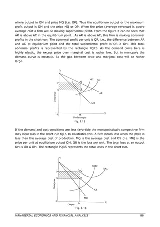 where output in OM and price MQ (i.e. OP). Thus the equilibrium output or the maximum
profit output is OM and the price MQ or OP. When the price (average revenue) is above
average cost a firm will be making supernormal profit. From the figure it can be seen that
AR is above AC in the equilibrium point. As AR is above AC, this firm is making abnormal
profits in the short-run. The abnormal profit per unit is QR, i.e., the difference between AR
and AC at equilibrium point and the total supernormal profit is OR X OM. This total
abnormal profits is represented by the rectangle PQRS. As the demand curve here is
highly elastic, the excess price over marginal cost is rather low. But in monopoly the
demand curve is inelastic. So the gap between price and marginal cost will be rather
large.
If the demand and cost conditions are less favorable the monopolistically competitive firm
may incur loss in the short-run fig 6.16 Illustrates this. A firm incurs loss when the price is
less than the average cost of production. MQ is the average cost and OS (i.e. MR) is the
price per unit at equilibrium output OM. QR is the loss per unit. The total loss at an output
OM is OR X OM. The rectangle PQRS represents the total loses in the short run.
MANAGERIAL ECONOMICS AND FINANCIAL ANALYSIS 86
 