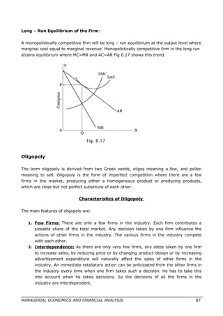 Long – Run Equilibrium of the Firm:
A monopolistically competitive firm will be long – run equilibrium at the output level where
marginal cost equal to marginal revenue. Monopolistically competitive firm in the long run
attains equilibrium where MC=MR and AC=AR Fig 6.17 shows this trend.
Oligopoly
The term oligopoly is derived from two Greek words, oligos meaning a few, and pollen
meaning to sell. Oligopoly is the form of imperfect competition where there are a few
firms in the market, producing either a homogeneous product or producing products,
which are close but not perfect substitute of each other.
Characteristics of Oligopoly
The main features of oligopoly are:
1. Few Firms: There are only a few firms in the industry. Each firm contributes a
sizeable share of the total market. Any decision taken by one firm influence the
actions of other firms in the industry. The various firms in the industry compete
with each other.
2. Interdependence: As there are only very few firms, any steps taken by one firm
to increase sales, by reducing price or by changing product design or by increasing
advertisement expenditure will naturally affect the sales of other firms in the
industry. An immediate retaliatory action can be anticipated from the other firms in
the industry every time when one firm takes such a decision. He has to take this
into account when he takes decisions. So the decisions of all the firms in the
industry are interdependent.
MANAGERIAL ECONOMICS AND FINANCIAL ANALYSIS 87
 