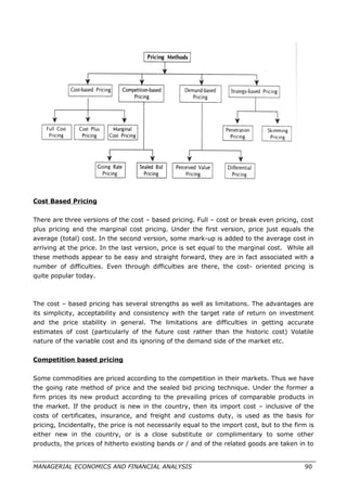 Cost Based Pricing
There are three versions of the cost – based pricing. Full – cost or break even pricing, cost
plus pricing and the marginal cost pricing. Under the first version, price just equals the
average (total) cost. In the second version, some mark-up is added to the average cost in
arriving at the price. In the last version, price is set equal to the marginal cost. While all
these methods appear to be easy and straight forward, they are in fact associated with a
number of difficulties. Even through difficulties are there, the cost- oriented pricing is
quite popular today.
The cost – based pricing has several strengths as well as limitations. The advantages are
its simplicity, acceptability and consistency with the target rate of return on investment
and the price stability in general. The limitations are difficulties in getting accurate
estimates of cost (particularly of the future cost rather than the historic cost) Volatile
nature of the variable cost and its ignoring of the demand side of the market etc.
Competition based pricing
Some commodities are priced according to the competition in their markets. Thus we have
the going rate method of price and the sealed bid pricing technique. Under the former a
firm prices its new product according to the prevailing prices of comparable products in
the market. If the product is new in the country, then its import cost – inclusive of the
costs of certificates, insurance, and freight and customs duty, is used as the basis for
pricing, Incidentally, the price is not necessarily equal to the import cost, but to the firm is
either new in the country, or is a close substitute or complimentary to some other
products, the prices of hitherto existing bands or / and of the related goods are taken in to
MANAGERIAL ECONOMICS AND FINANCIAL ANALYSIS 90
 