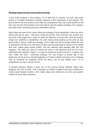 Strategy based pricing (new product pricing)
A firm which products a new product, if it is also new to industry, can earn very good
profits it if handles marketing carefully, because of the uniqueness of the product. The
price fixed for the new product must keep the competitors away. Earn good profits for the
firm over the life of the product and must help to get the product accepted. The company
can select either skimming pricing or penetration pricing.
While there are some firms, which follow the strategy of price penetration, there are some
others who opt for price – skimming. Under the former, firms sell their new product at a
low price in the beginning in order to catch the attention of consumers, once the product
image and credibility is established, the seller slowly starts jacking up the price to reap
good profits in future. Under this strategy, a firm might well sell its product below the cost
of production and thus runs into losses to start with but eventually it recovers all its losses
and even makes good overall profits. The Rin washing soap perhaps falls into this
category. This soap was sold at a rather low price in the beginning and the firm even
distributed free samples. Today, it is quite an expensive brand and yet it is selling very
well. Under the price – skimming strategy, the new product is priced high in the
beginning, and its price is reduced gradually as it faces a dearth of buyers such a strategy
may be beneficial for products, which are fancy, but of poor quality and / or of
insignificant use over a period of time.
A prudent producer follows a good mix of the various pricing methods rather than
adapting any once of them. This is because no method is perfect and every method has
certain good features further a firm might adopt one method at one time and another
method at some other accession.
MANAGERIAL ECONOMICS AND FINANCIAL ANALYSIS 92
 
